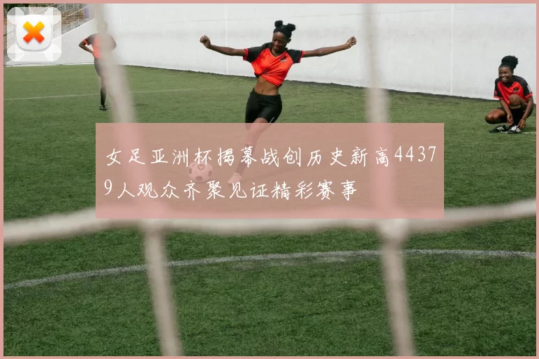女足亚洲杯揭幕战创历史新高44379人观众齐聚见证精彩赛事
