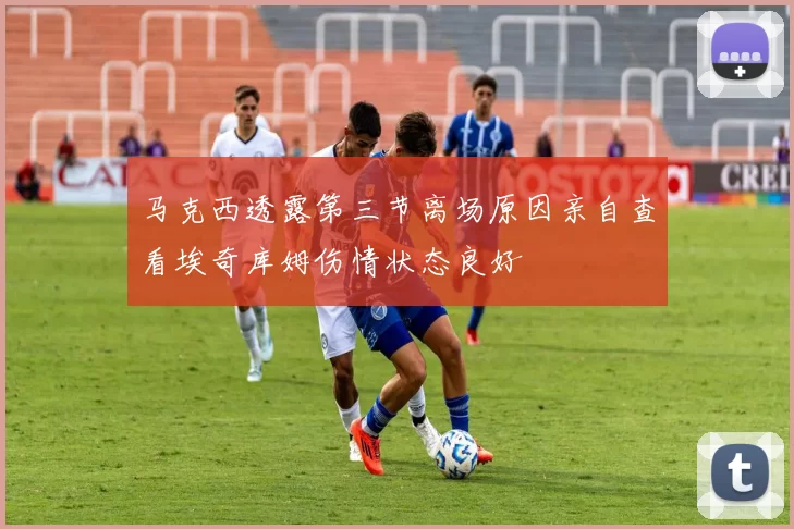 马克西透露第三节离场原因亲自查看埃奇库姆伤情状态良好