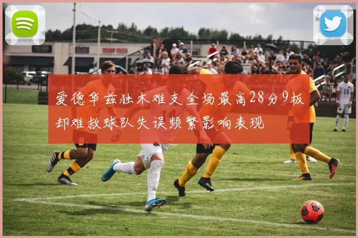 爱德华兹独木难支全场最高28分9板却难救球队失误频繁影响表现