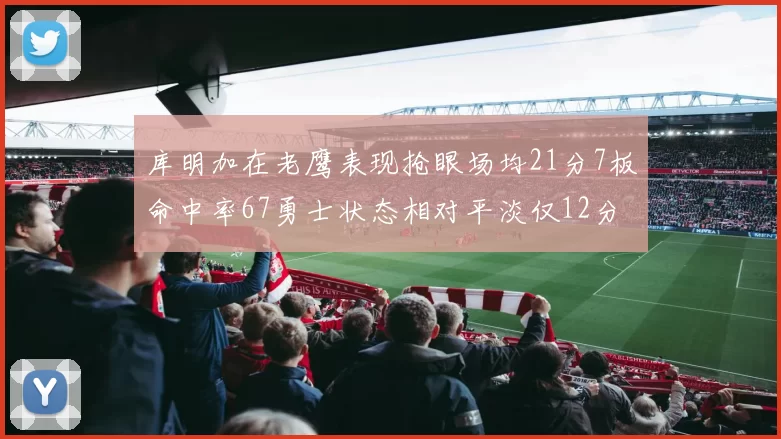 库明加在老鹰表现抢眼场均21分7板命中率67勇士状态相对平淡仅12分5板