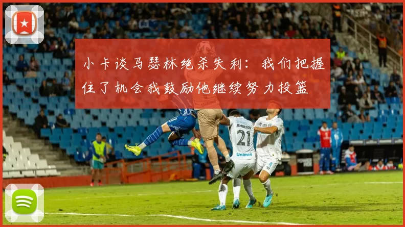 小卡谈马瑟林绝杀失利：我们把握住了机会我鼓励他继续努力投篮