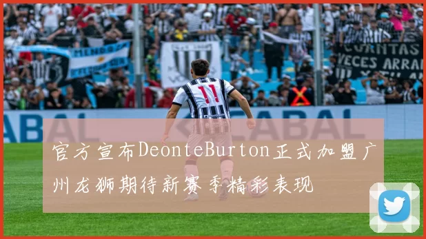 官方宣布DeonteBurton正式加盟广州龙狮期待新赛季精彩表现