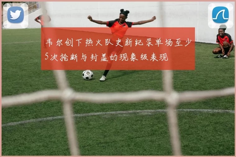 韦尔创下热火队史新纪录单场至少5次抢断与封盖的现象级表现