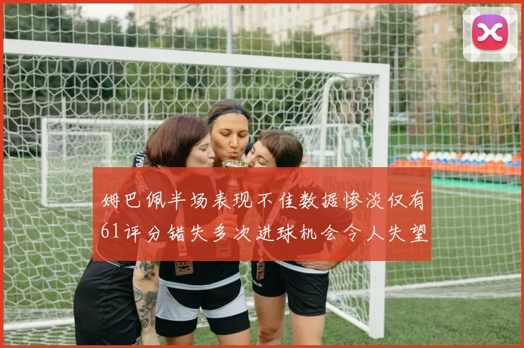 姆巴佩半场表现不佳数据惨淡仅有61评分错失多次进球机会令人失望