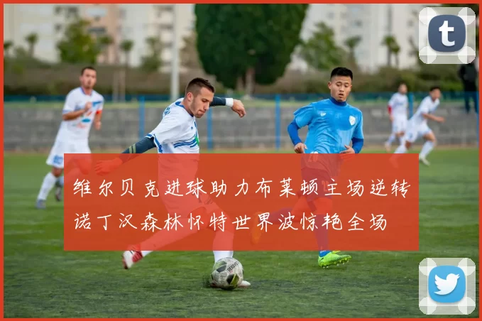 维尔贝克进球助力布莱顿主场逆转诺丁汉森林怀特世界波惊艳全场