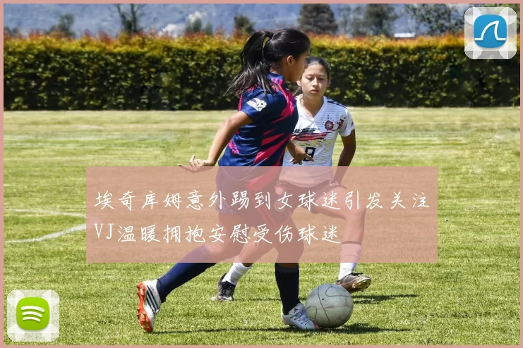 埃奇库姆意外踢到女球迷引发关注VJ温暖拥抱安慰受伤球迷