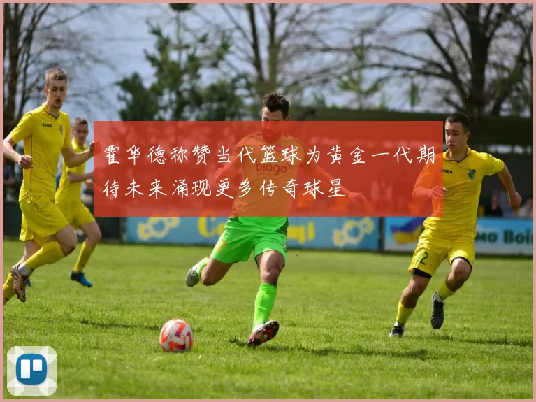 霍华德称赞当代篮球为黄金一代期待未来涌现更多传奇球星