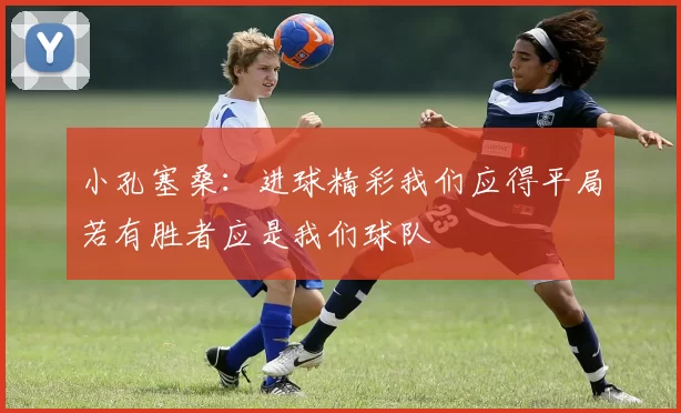 小孔塞桑：进球精彩我们应得平局若有胜者应是我们球队