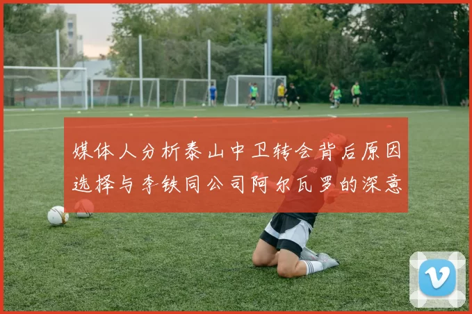 媒体人分析泰山中卫转会背后原因选择与李铁同公司阿尔瓦罗的深意