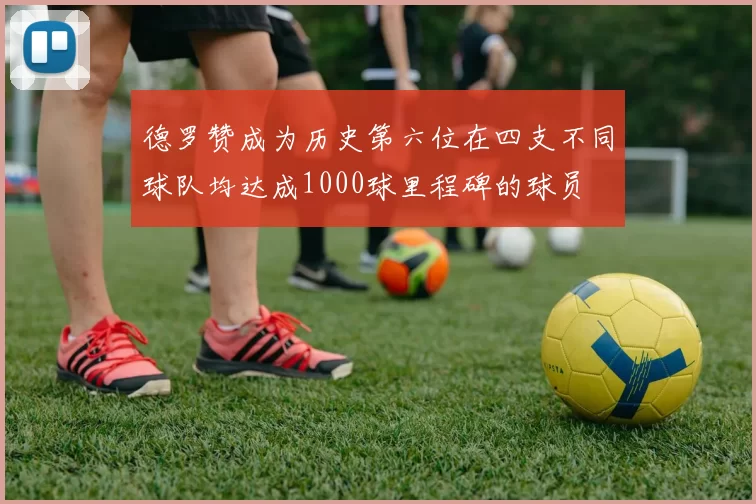 德罗赞成为历史第六位在四支不同球队均达成1000球里程碑的球员
