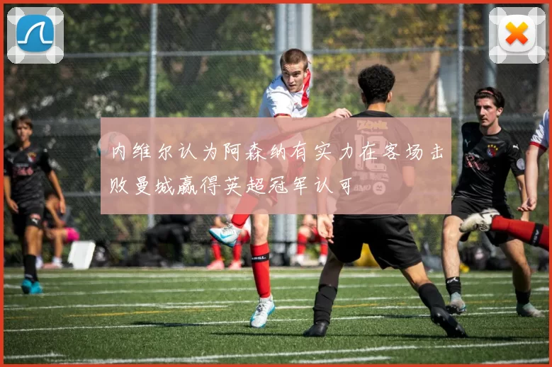 内维尔认为阿森纳有实力在客场击败曼城赢得英超冠军认可