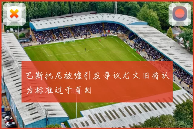 巴斯托尼被嘘引发争议尤文旧将认为标准过于苛刻