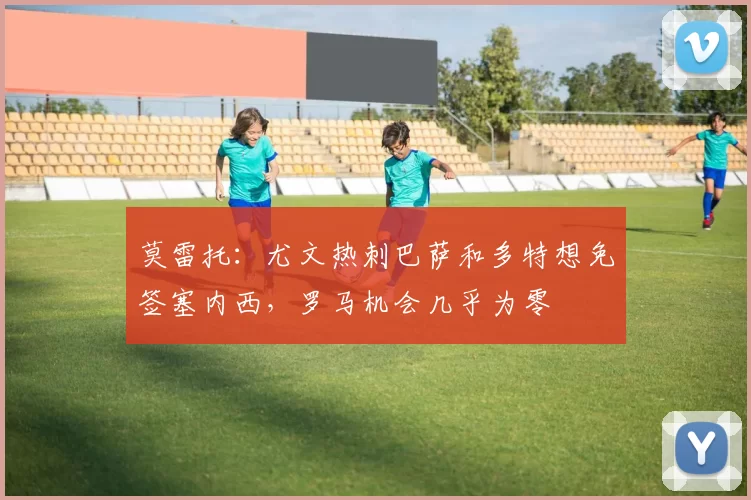 莫雷托：尤文热刺巴萨和多特想免签塞内西，罗马机会几乎为零