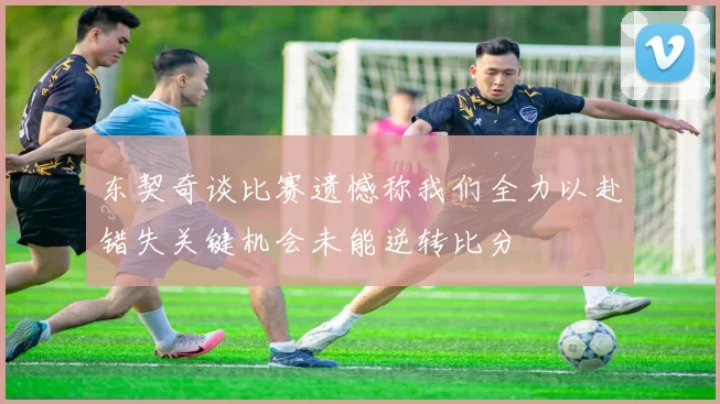 东契奇谈比赛遗憾称我们全力以赴错失关键机会未能逆转比分