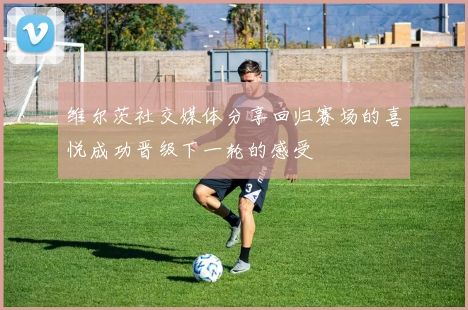维尔茨社交媒体分享回归赛场的喜悦成功晋级下一轮的感受