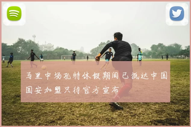 马里中场孔特休假期间已抵达中国国安加盟只待官方宣布