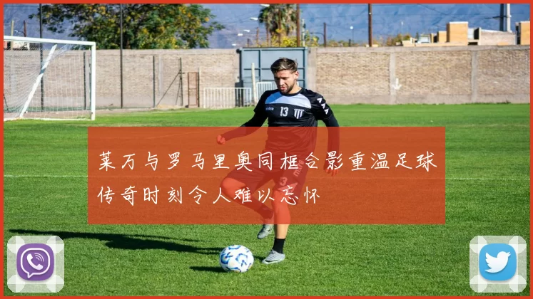 莱万与罗马里奥同框合影重温足球传奇时刻令人难以忘怀