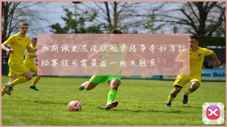 加斯佩里尼谈欧冠资格争夺如马拉松赛程或需最后一轮决胜负