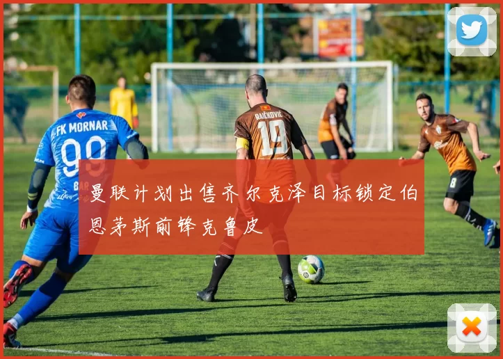 曼联计划出售齐尔克泽目标锁定伯恩茅斯前锋克鲁皮