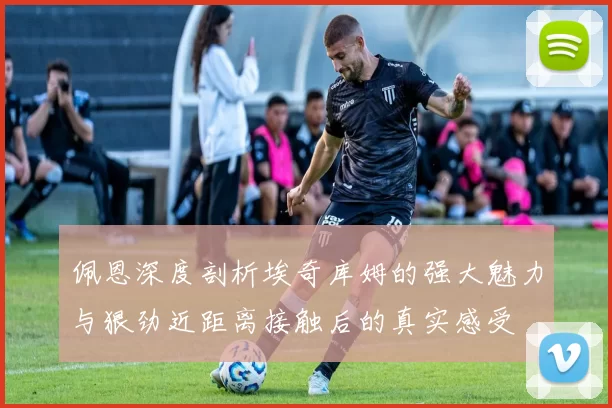 佩恩深度剖析埃奇库姆的强大魅力与狠劲近距离接触后的真实感受