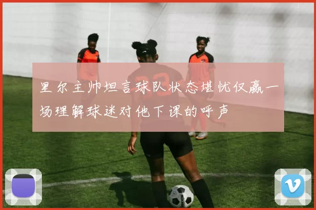 里尔主帅坦言球队状态堪忧仅赢一场理解球迷对他下课的呼声