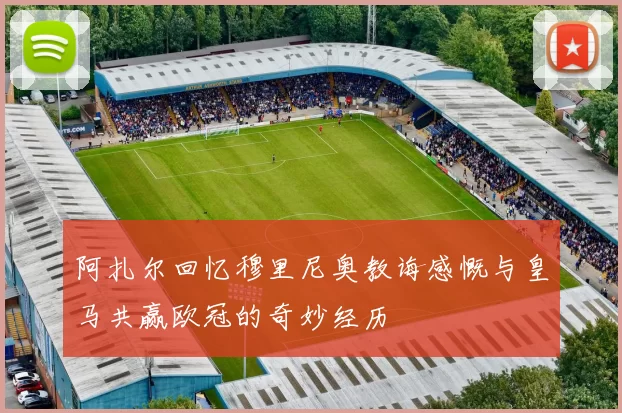 阿扎尔回忆穆里尼奥教诲感慨与皇马共赢欧冠的奇妙经历