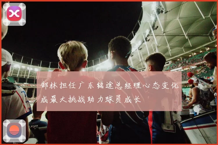 郜林担任广东铭途总经理心态变化成最大挑战助力球员成长