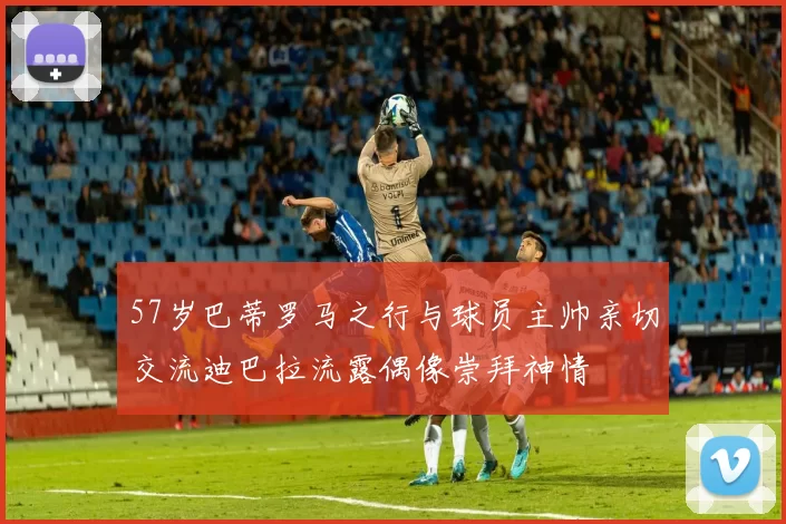 57岁巴蒂罗马之行与球员主帅亲切交流迪巴拉流露偶像崇拜神情