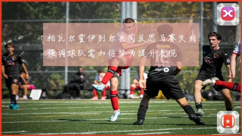帕瓦尔霍伊别尔共同反思马赛失利强调球队需加倍努力提升表现