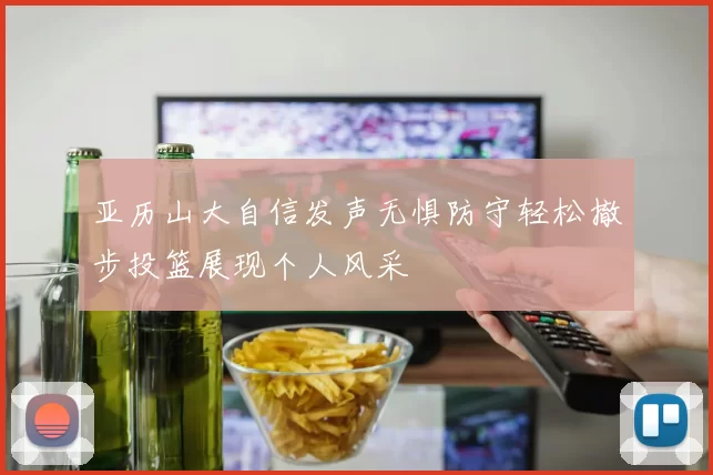 亚历山大自信发声无惧防守轻松撤步投篮展现个人风采