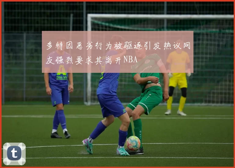 多特因恶劣行为被驱逐引发热议网友强烈要求其离开NBA