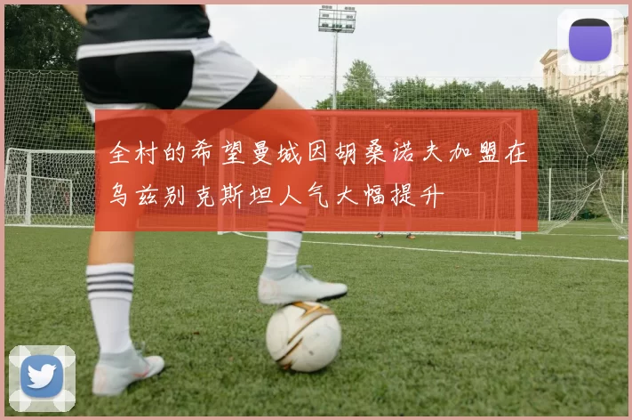 全村的希望曼城因胡桑诺夫加盟在乌兹别克斯坦人气大幅提升