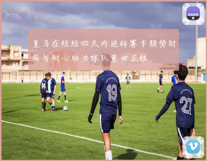 皇马在短短四天内逆转赛季颓势时间与耐心助力球队重回正轨