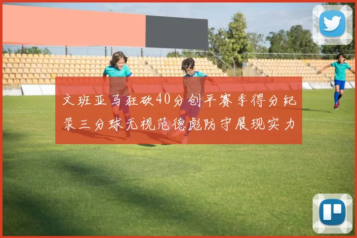文班亚马狂砍40分创平赛季得分纪录三分球无视范德彪防守展现实力