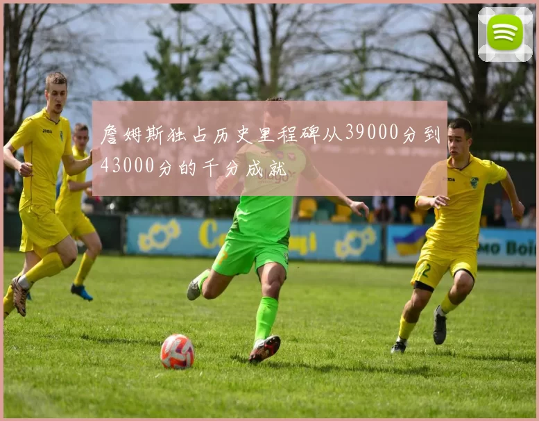 詹姆斯独占历史里程碑从39000分到43000分的千分成就