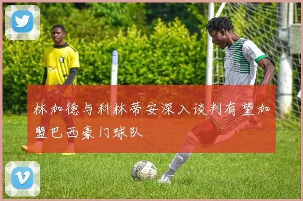 林加德与科林蒂安深入谈判有望加盟巴西豪门球队
